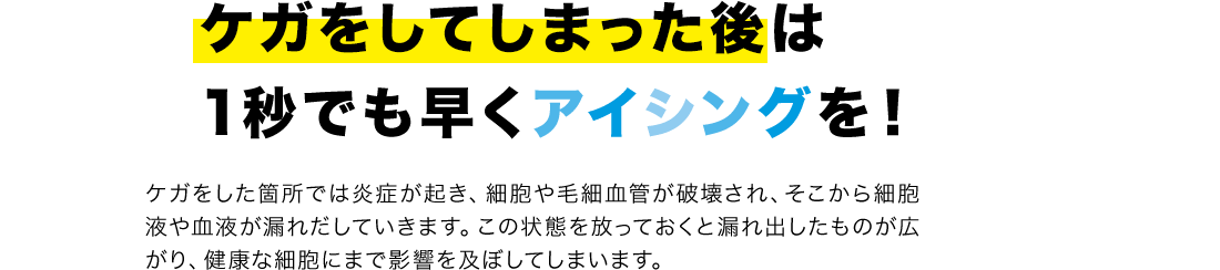 ケガをしてしまった後は1秒でも早くアイシングを！ケガをした箇所では炎症が起き、細胞や毛細血管が破壊され、そこから細胞液や血液が漏れだしていきます。この状態を放っておくと漏れ出したものが広がり、健康な細胞にまで影響を及ぼしてしまいます。