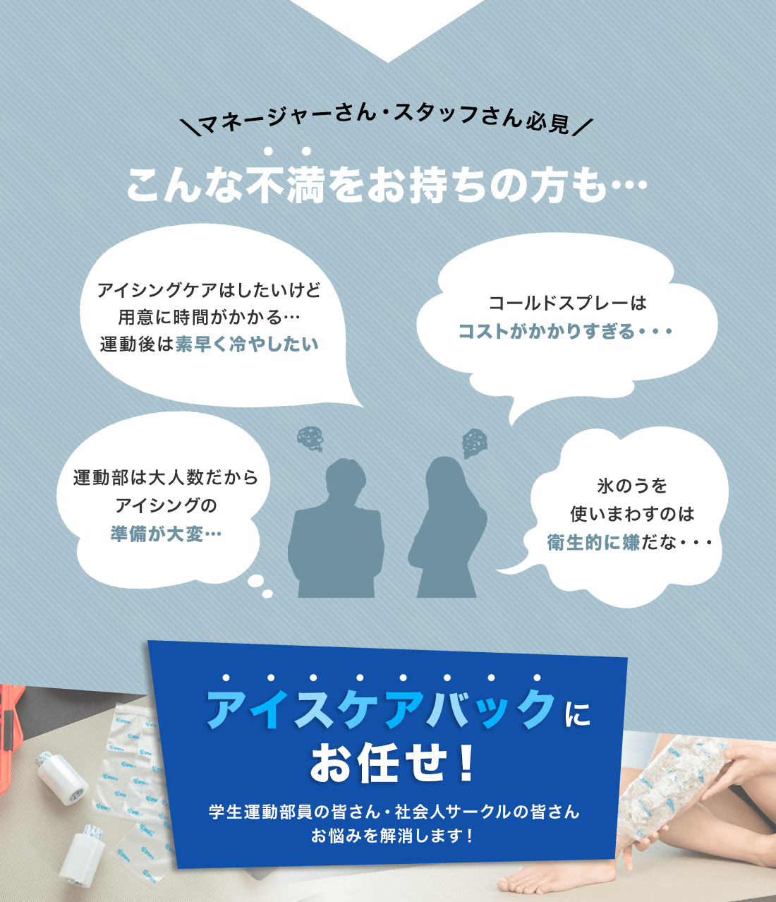 ＼マネージャーさん・スタッフさん必見／こんな不満をお持ちの方も…・アイシングケアはしたいけど準備が大変で…運動後は素早く冷やしたい・コールドスプレーはコストがかかりすぎる・・・・運動部は大人数だからアイシングの準備が大変…・氷のうを使いまわすのは衛生的に嫌だな・・・ｱイスｹアバックにお任せ！学生運動部員の皆さん・社会人サークルの皆さんお悩みを解消します！