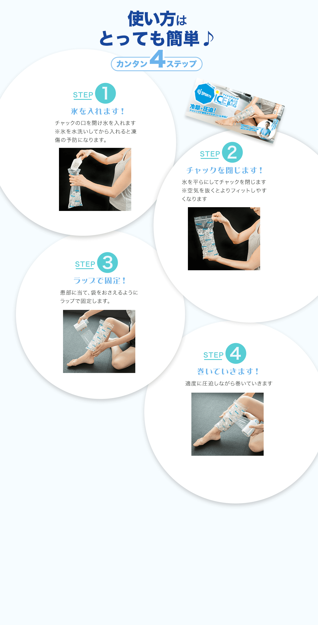 使い方はとっても簡単♪カンタン4ステップSTEP1氷を入れます！チャックの口を開け氷を入れます※氷を水洗いしてから入れると凍傷の予防になります。STEP2チャックを閉じます！氷を平らにしてチャックを閉じます※空気を抜くとよりフィットしやすくなりますSTEP3ラップで固定！患部に当て、袋をおさえるようにラップで固定します。STEP4巻いていきます！適度に圧迫しながら巻いていきます